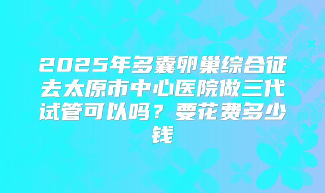 2025年多囊卵巢综合征去太原市中心医院做三代试管可以吗?要花费多少钱