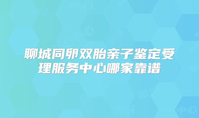 聊城同卵双胎亲子鉴定受理服务中心哪家靠谱