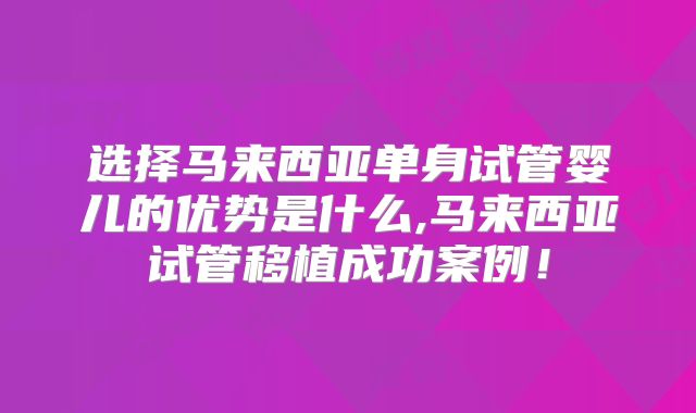 选择马来西亚单身试管婴儿的优势是什么,马来西亚试管移植成功案例！
