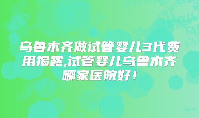 乌鲁木齐做试管婴儿3代费用揭露,试管婴儿乌鲁木齐哪家医院好！