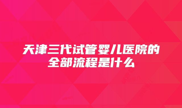 天津三代试管婴儿医院的全部流程是什么