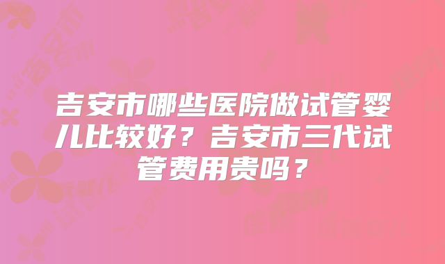 吉安市哪些医院做试管婴儿比较好?吉安市三代试管费用贵吗?