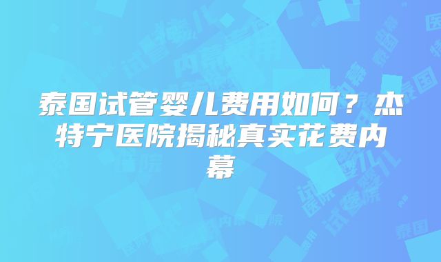 泰国试管婴儿费用如何?杰特宁医院揭秘真实花费内幕