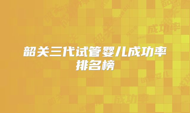 韶关三代试管婴儿成功率排名榜