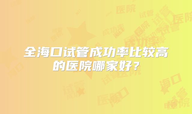 全海口试管成功率比较高的医院哪家好？