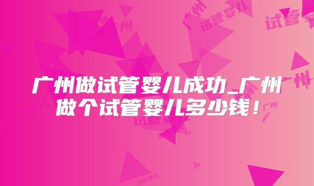 广州做试管婴儿成功_广州做个试管婴儿多少钱!