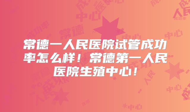 常德一人民医院试管成功率怎么样！常德第一人民医院生殖中心！