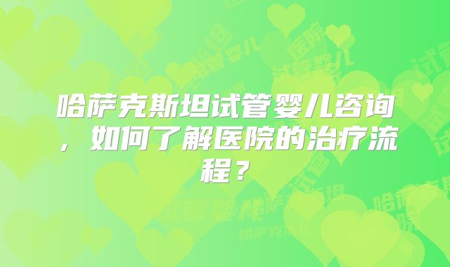 哈萨克斯坦试管婴儿咨询,如何了解医院的治疗流程?