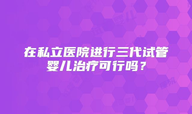 在私立医院进行三代试管婴儿治疗可行吗?