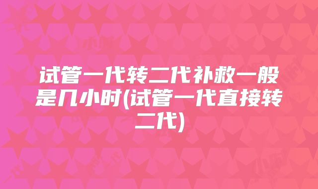 试管一代转二代补救一般是几小时(试管一代直接转二代)