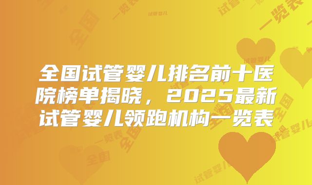 全国试管婴儿排名前十医院榜单揭晓，2025最新试管婴儿领跑机构一览表