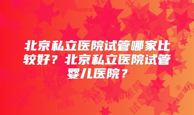 北京私立医院试管哪家比较好？北京私立医院试管婴儿医院？