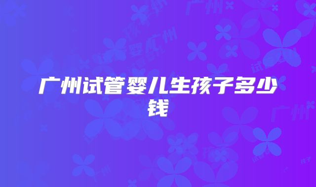 广州试管婴儿生孩子多少钱