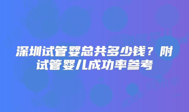 深圳试管婴总共多少钱?附试管婴儿成功率参考
