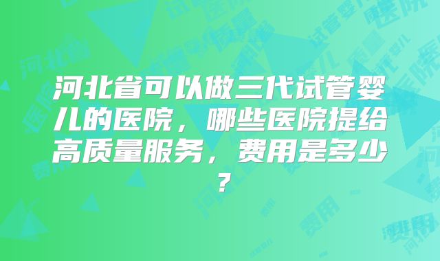 河北省可以做三代试管婴儿的医院，哪些医院提给高质量服务，费用是多少？