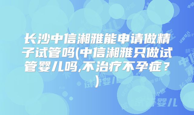 长沙中信湘雅能申请做精子试管吗(中信湘雅只做试管婴儿吗,不治疗不孕症？)