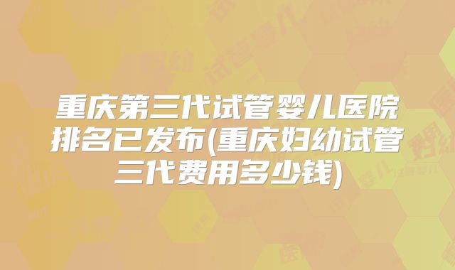 重庆第三代试管婴儿医院排名已发布(重庆妇幼试管三代费用多少钱)