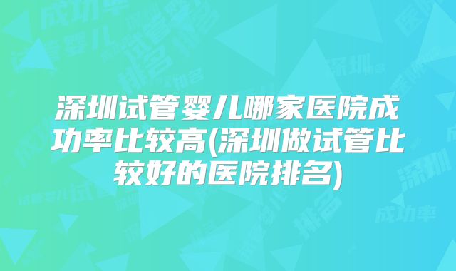 深圳试管婴儿哪家医院成功率比较高(深圳做试管比较好的医院排名)
