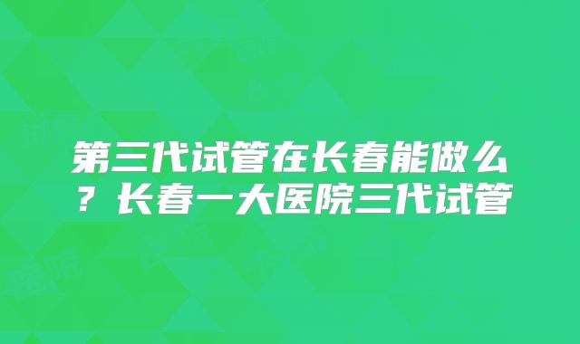 第三代试管在长春能做么？长春一大医院三代试管