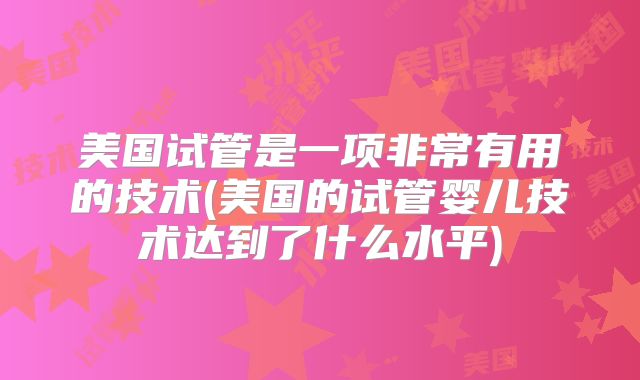 美国试管是一项非常有用的技术(美国的试管婴儿技术达到了什么水平)