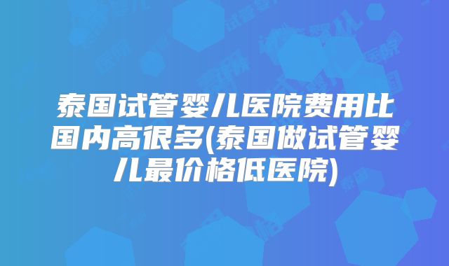 泰国试管婴儿医院费用比国内高很多(泰国做试管婴儿最价格低医院)