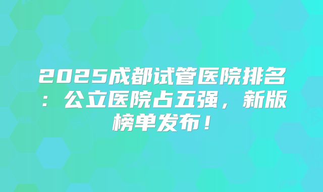 2025成都试管医院排名：公立医院占五强，新版榜单发布！