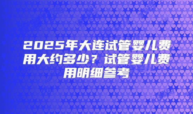2025年大连试管婴儿费用大约多少?试管婴儿费用明细参考