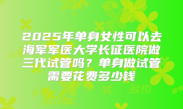 2025年单身女性可以去海军军医大学长征医院做三代试管吗?单身做试管需要花费多少钱