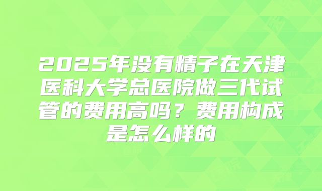 2025年没有精子在天津医科大学总医院做三代试管的费用高吗？费用构成是怎么样的