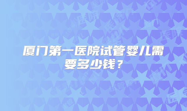 厦门第一医院试管婴儿需要多少钱？