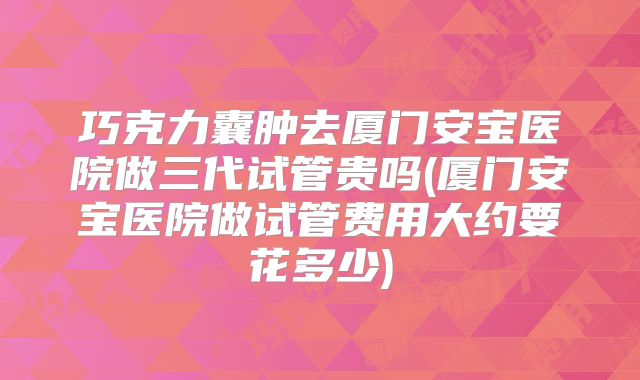 巧克力囊肿去厦门安宝医院做三代试管贵吗(厦门安宝医院做试管费用大约要花多少)