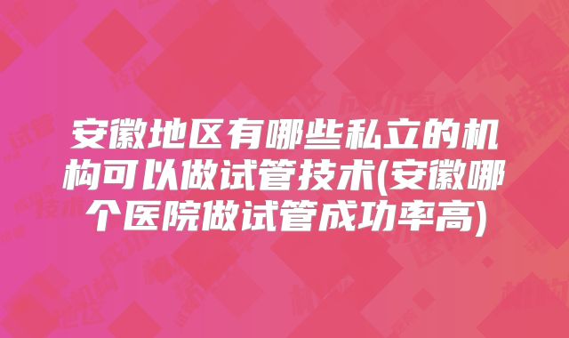 安徽地区有哪些私立的机构可以做试管技术(安徽哪个医院做试管成功率高)