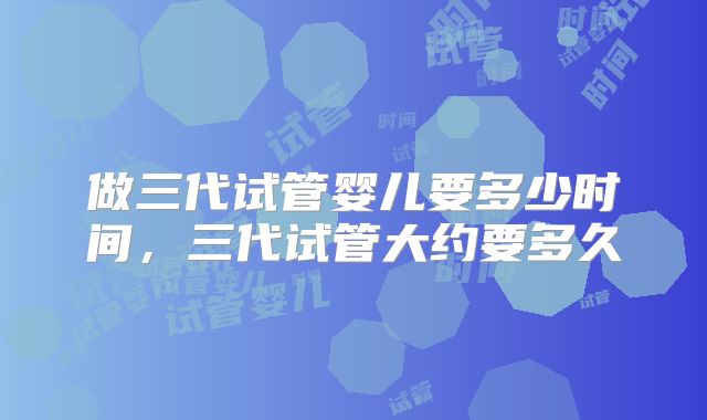 做三代试管婴儿要多少时间，三代试管大约要多久