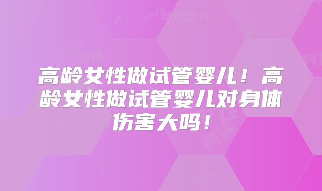 高龄女性做试管婴儿！高龄女性做试管婴儿对身体伤害大吗！