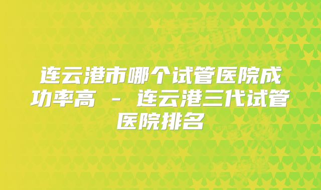 连云港市哪个试管医院成功率高 - 连云港三代试管医院排名