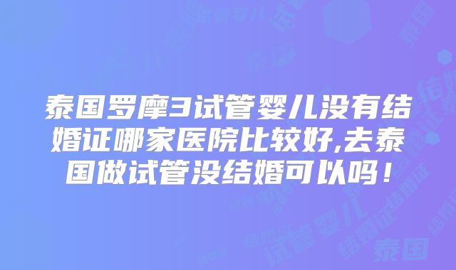 泰国罗摩3试管婴儿没有结婚证哪家医院比较好,去泰国做试管没结婚可以吗！