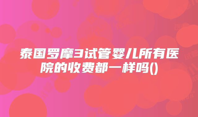 泰国罗摩3试管婴儿所有医院的收费都一样吗()