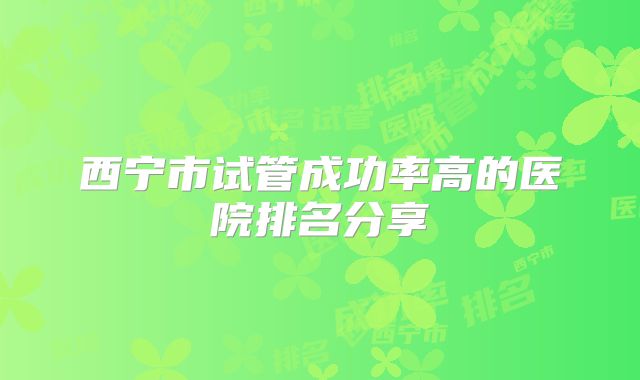 西宁市试管成功率高的医院排名分享