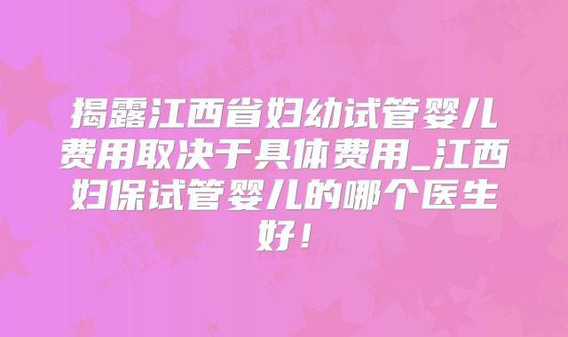 揭露江西省妇幼试管婴儿费用取决于具体费用_江西妇保试管婴儿的哪个医生好！