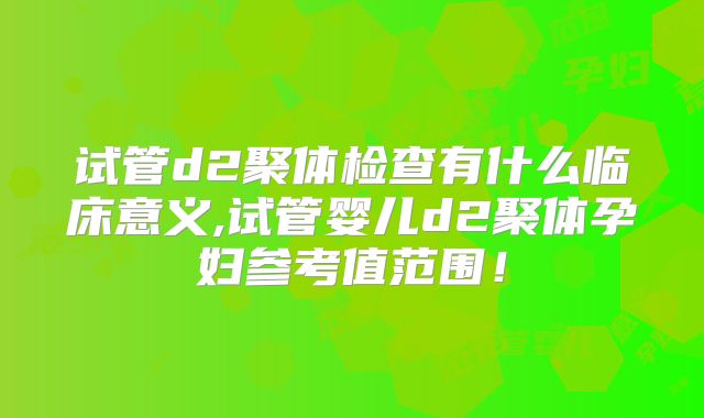 试管d2聚体检查有什么临床意义,试管婴儿d2聚体孕妇参考值范围！