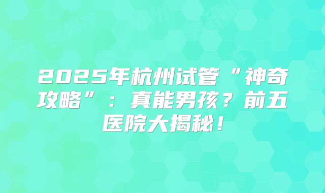 2025年杭州试管“神奇攻略”：真能男孩？前五医院大揭秘！