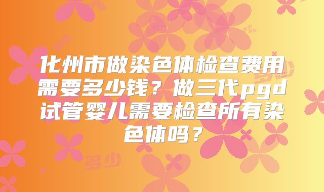 化州市做染色体检查费用需要多少钱?做三代pgd试管婴儿需要检查所有染色体吗?