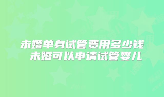 未婚单身试管费用多少钱 未婚可以申请试管婴儿
