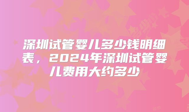 深圳试管婴儿多少钱明细表，2024年深圳试管婴儿费用大约多少