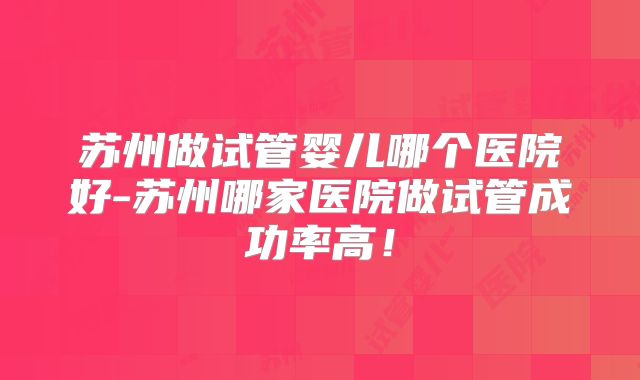 苏州做试管婴儿哪个医院好-苏州哪家医院做试管成功率高!