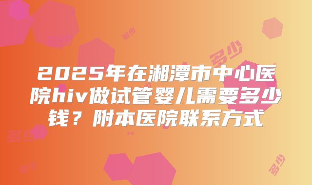 2025年在湘潭市中心医院hiv做试管婴儿需要多少钱?附本医院联系方式