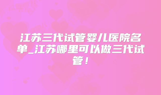 江苏三代试管婴儿医院名单_江苏哪里可以做三代试管！