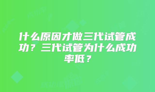 什么原因才做三代试管成功?三代试管为什么成功率低?