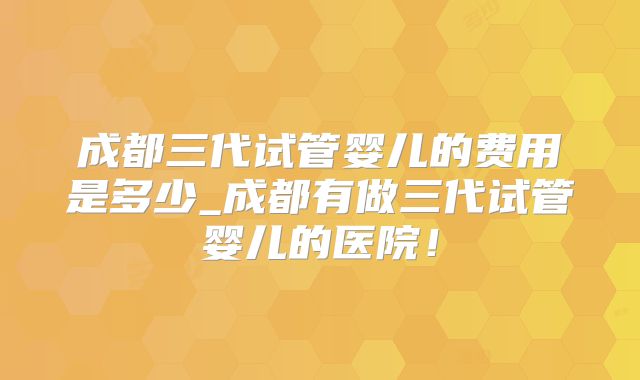 成都三代试管婴儿的费用是多少_成都有做三代试管婴儿的医院！