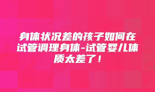 身体状况差的孩子如何在试管调理身体-试管婴儿体质太差了！